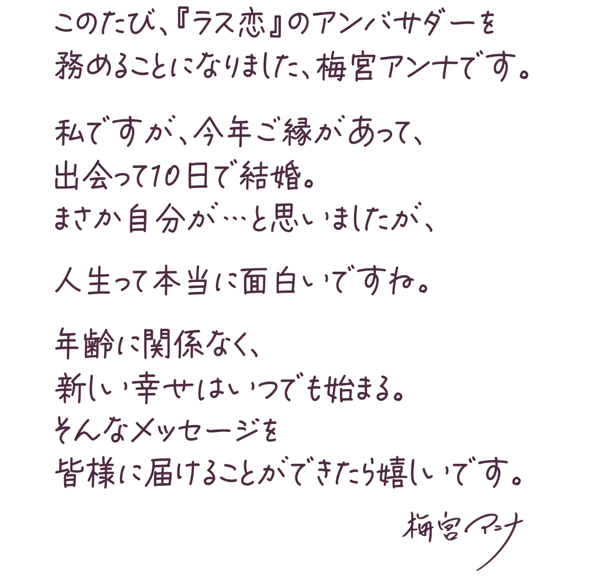 このたび、「ラス恋」のアンバサダーを務めることになりました、梅宮アンナです。私ですが、今年ご縁があって、出会って10日で結婚。まさか自分が、、、と思いましたが、人生って本当に面白いですね。年齢に関係なく、新しい幸せはいつでも始まる。そんなメッセージを皆様に届けることができたら嬉しいです。梅宮アンナ